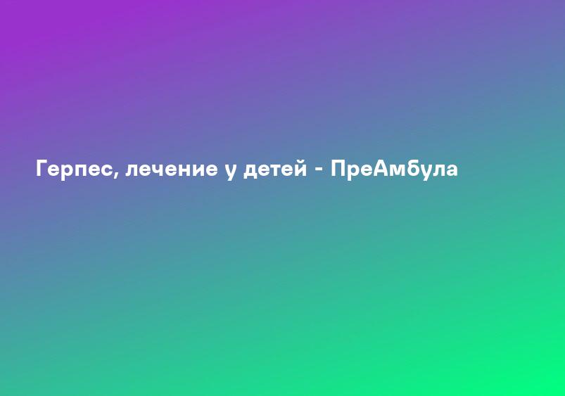 Герпес, лечение у детей - ПреАмбула