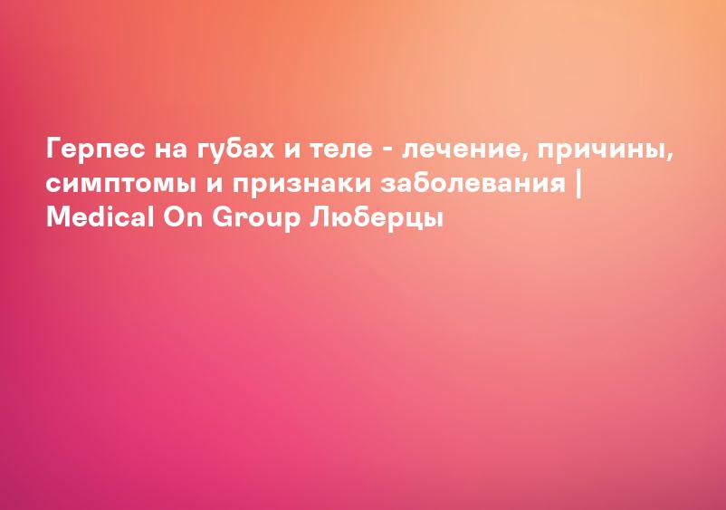 Герпес на губах и теле - лечение, причины, симптомы и признаки заболевания | Medical On Group Люберцы