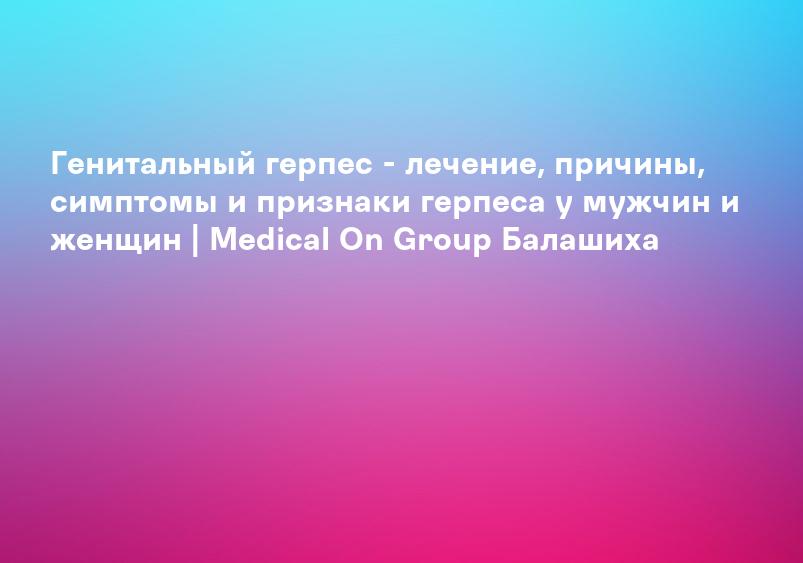 Генитальный герпес - лечение, причины, симптомы и признаки герпеса у мужчин и женщин | Medical On Group Мытищи