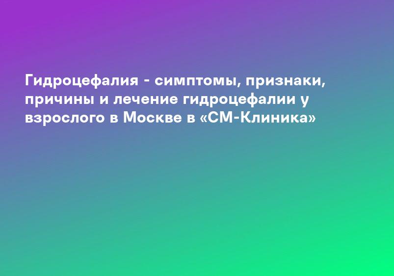 Гидроцефалия - симптомы, признаки, причины и лечение гидроцефалии у взрослого в Москве в «СМ-Клиника»