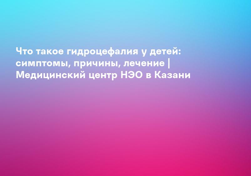 Что такое гидроцефалия у детей: симптомы, причины, лечение | Медицинский центр НЭО в Казани