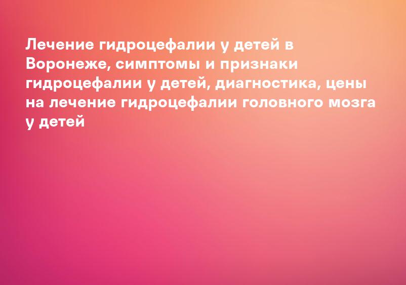 Лечение гидроцефалии у детей в Воронеже, симптомы и признаки гидроцефалии у детей, диагностика, цены на лечение гидроцефалии головного мозга у детей