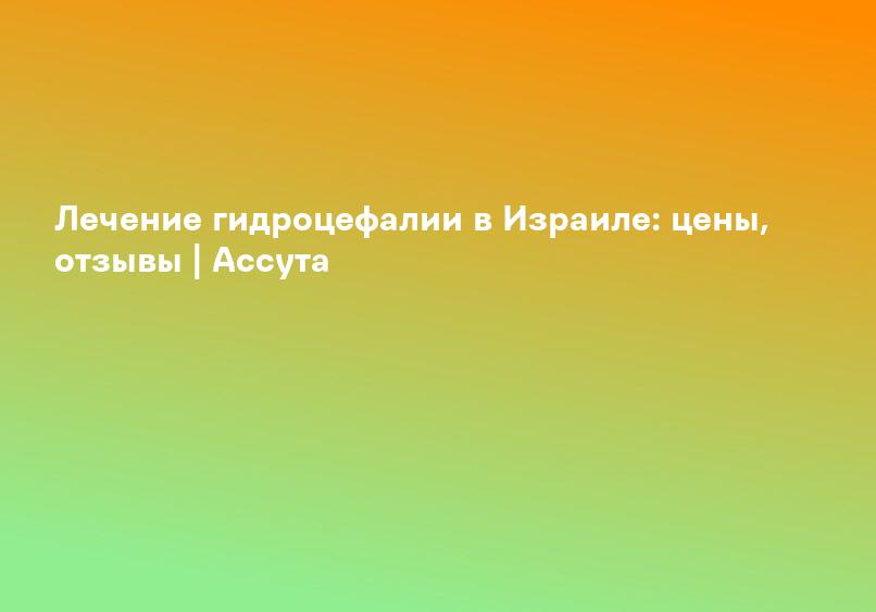 Лечение гидроцефалии в Израиле: цены, отзывы | Ассута