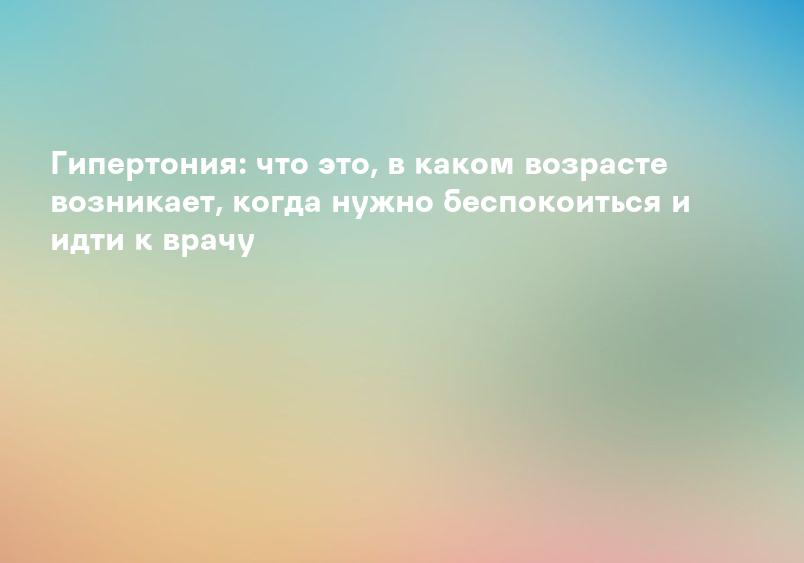 Гипертония: что это, в каком возрасте возникает, когда нужно беспокоиться и идти к врачу