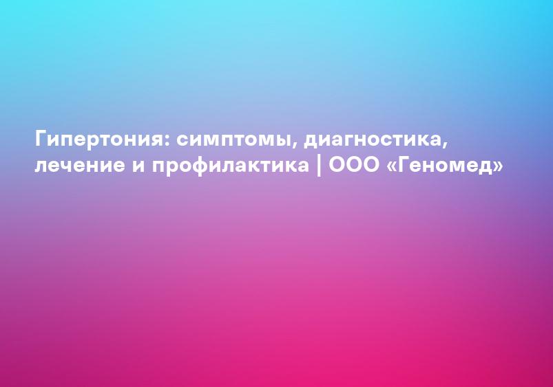 Гипертония: симптомы, диагностика, лечение и профилактика | ООО «Геномед»