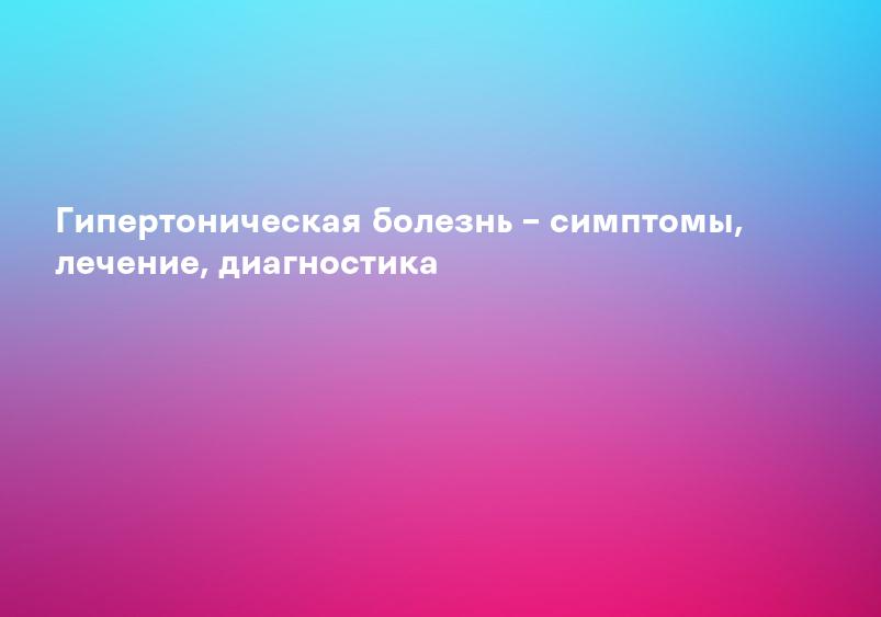 Гипертоническая болезнь – симптомы, лечение, диагностика