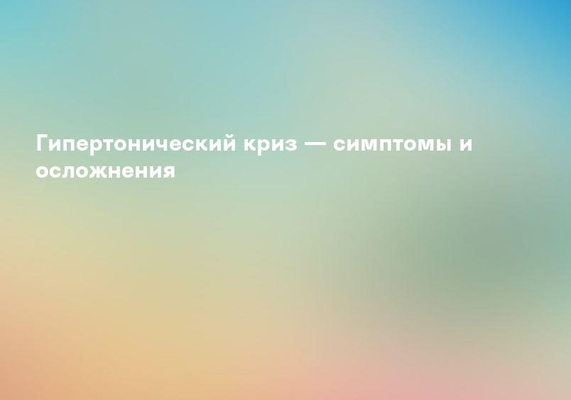 Гипертонический криз — симптомы и осложнения