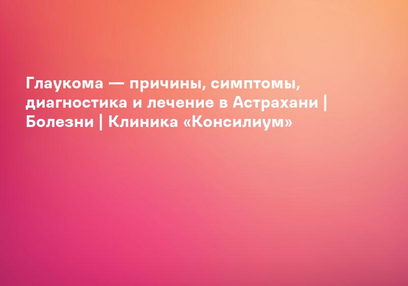 Глаукома — причины, симптомы, диагностика и лечение в Астрахани | Болезни | Клиника «Консилиум»