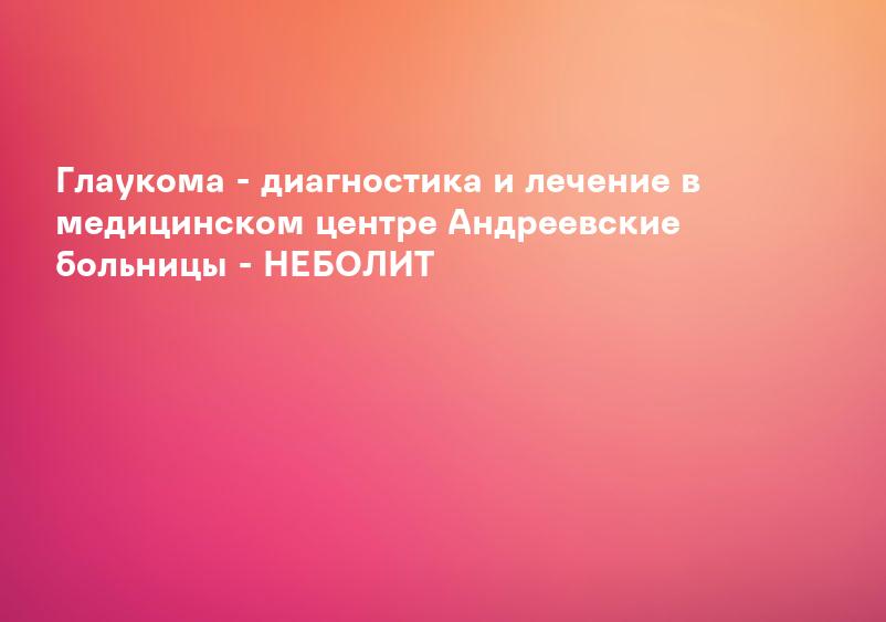 Глаукома - диагностика и лечение в медицинском центре Андреевские больницы - НЕБОЛИТ