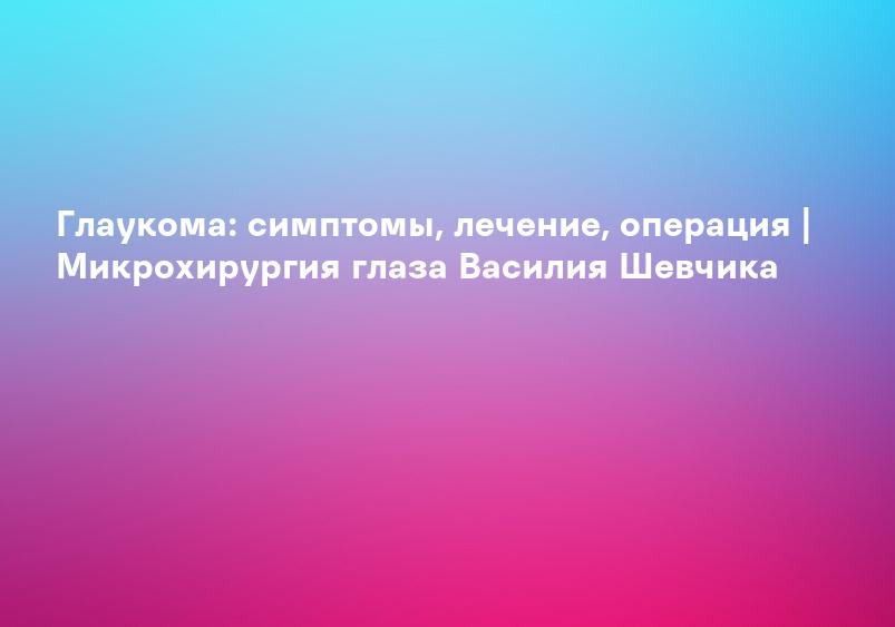 Глаукома: симптомы, лечение, операция | Микрохирургия глаза Василия Шевчика