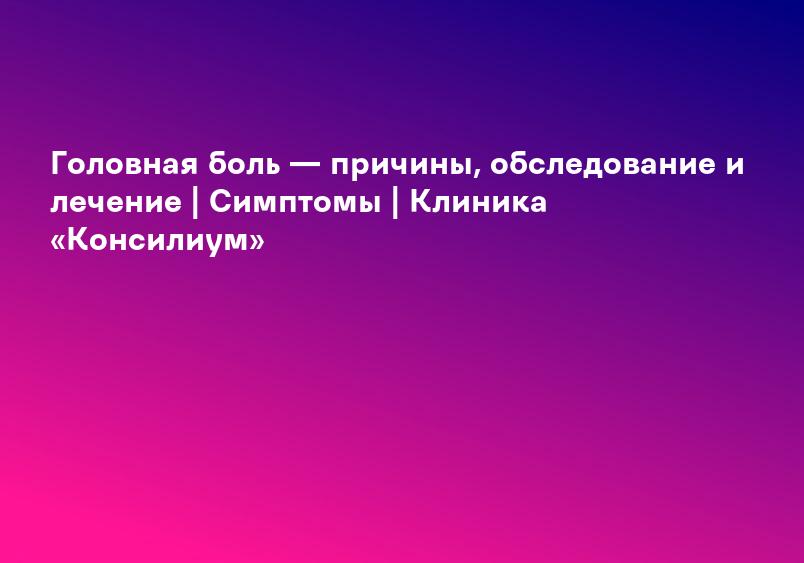 Головная боль — причины, обследование и лечение | Симптомы | Клиника «Консилиум»