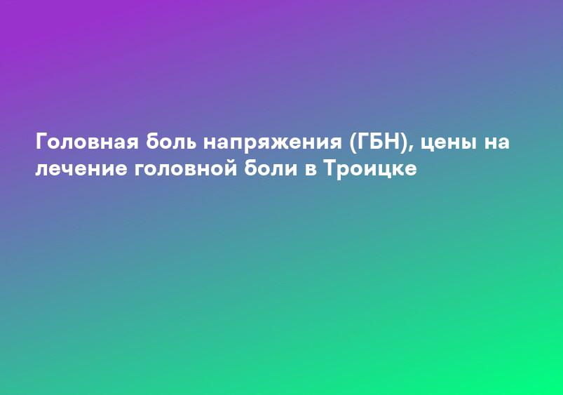 Головная боль напряжения (ГБН), цены на лечение головной боли в Троицке