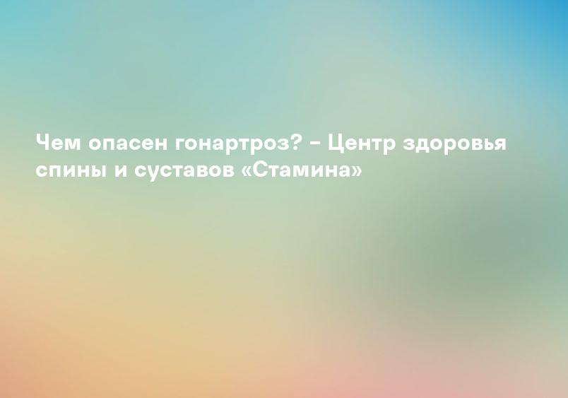 Чем опасен гонартроз? – Центр здоровья спины и суставов «Стамина»