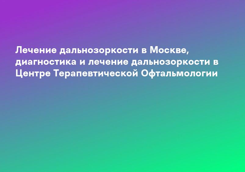 Лечение дальнозоркости в Москве, диагностика и лечение дальнозоркости в Центре Терапевтической Офтальмологии
