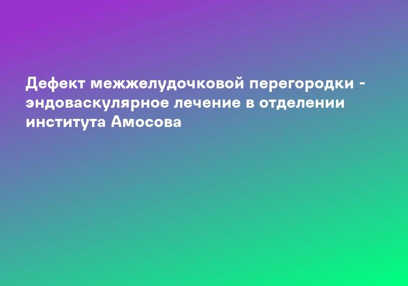 Дефект межжелудочковой перегородки - эндоваскулярное лечение в отделении института Амосова