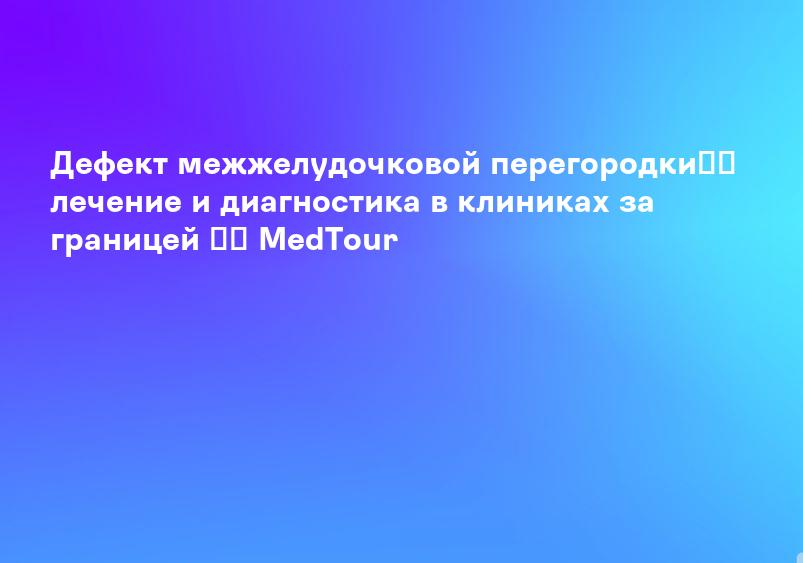 Дефект межжелудочковой перегородки】➤ лечение и диагностика в клиниках за границей ⚕️ MedTour