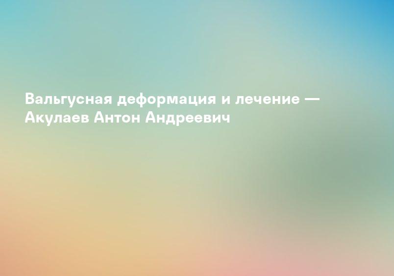 Вальгусная деформация и лечение — Акулаев Антон Андреевич