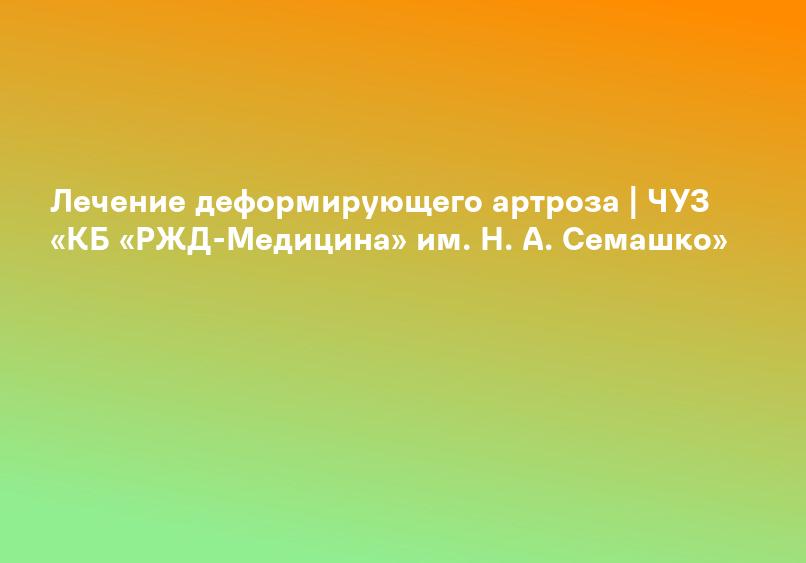 Лечение деформирующего артроза | ЧУЗ «КБ «РЖД-Медицина» им. Н. А. Семашко»