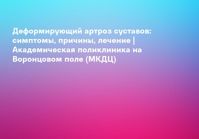 Деформирующий артроз суставов: симптомы, причины, лечение | Академическая поликлиника на Воронцовом поле (МКДЦ)