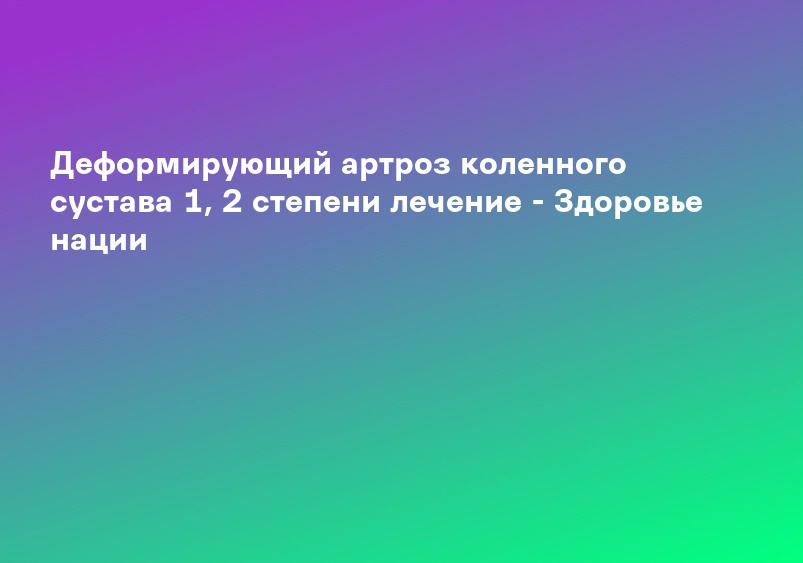 Деформирующий артроз коленного сустава 1, 2 степени лечение - Здоровье нации