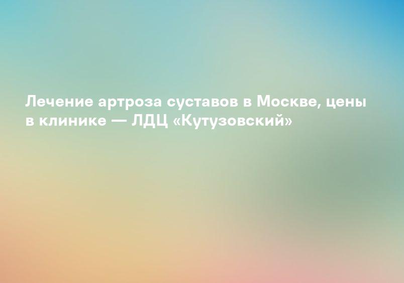 Лечение артроза суставов в Москве, цены в клинике — ЛДЦ «Кутузовский»