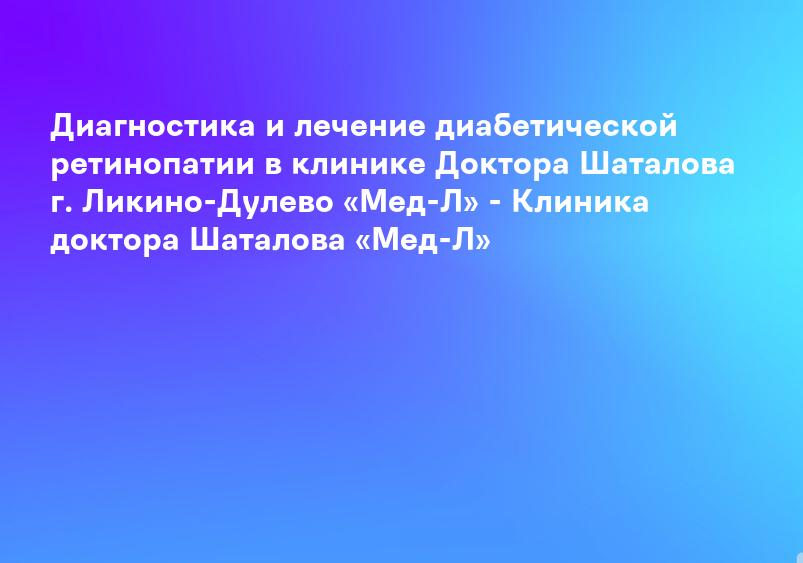 Диагностика и лечение диабетической ретинопатии в клинике Доктора Шаталова г. Ликино-Дулево «Мед-Л» - Клиника доктора Шаталова «Мед-Л»