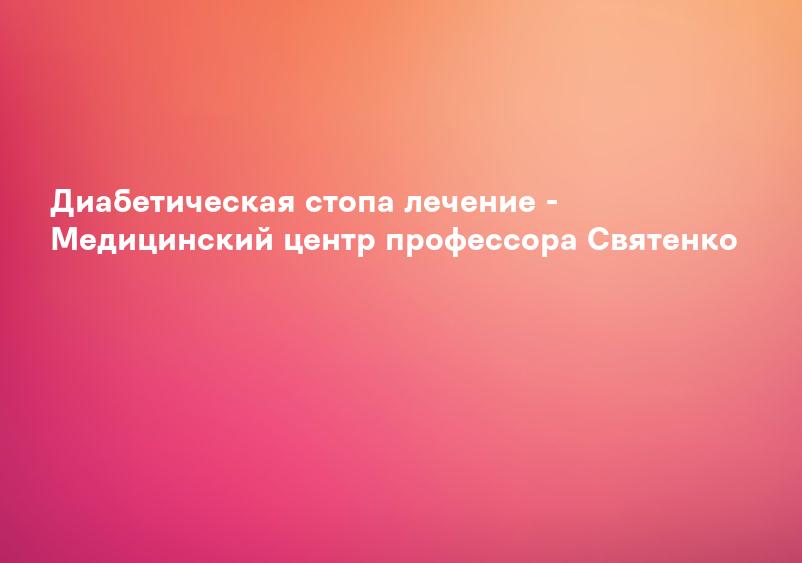 Диабетическая стопа лечение - Медицинский центр профессора Святенко