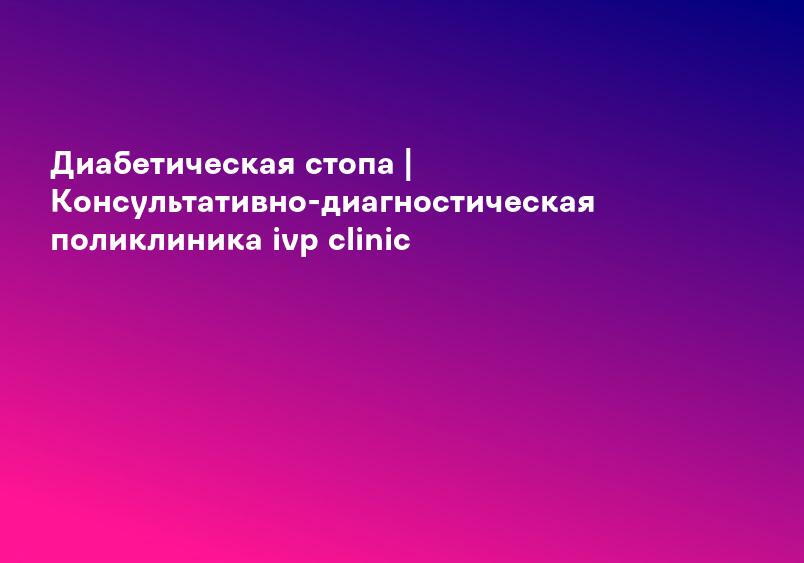 Диабетическая стопа | Консультативно-диагностическая поликлиника ivp clinic