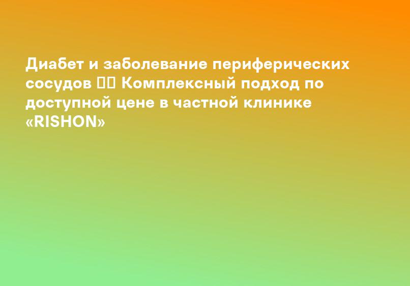 Диабет и заболевание периферических сосудов ✳️ Комплексный подход по доступной цене в частной клинике «RISHON»