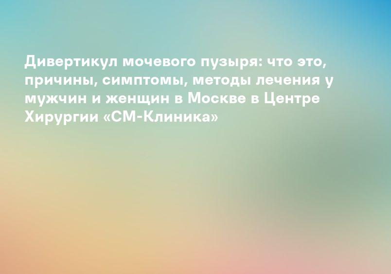 Дивертикул мочевого пузыря: что это, причины, симптомы, методы лечения у мужчин и женщин в Москве в Центре Хирургии «СМ-Клиника»