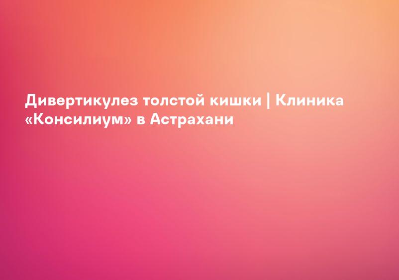 Дивертикулез толстой кишки | Клиника «Консилиум» в Астрахани