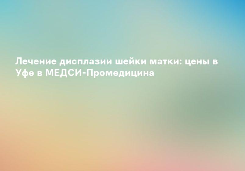 Лечение дисплазии шейки матки: цены в Уфе в МЕДСИ-Промедицина