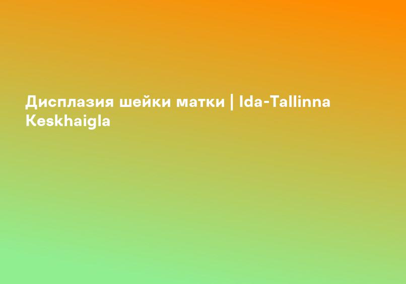 Дисплазия шейки матки | Ida-Tallinna Keskhaigla