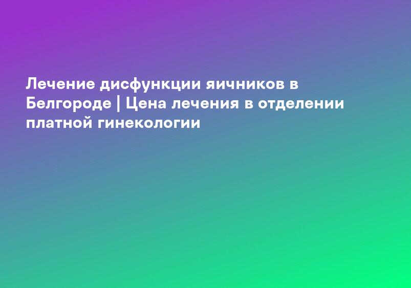 Лечение дисфункции яичников в Белгороде | Цена лечения в отделении платной гинекологии