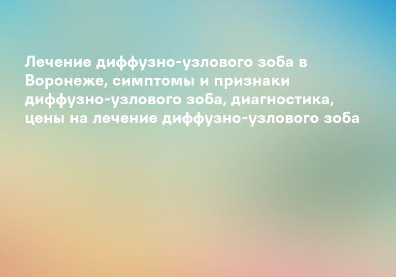 Лечение диффузно-узлового зоба в Воронеже, симптомы и признаки диффузно-узлового зоба, диагностика, цены на лечение диффузно-узлового зоба