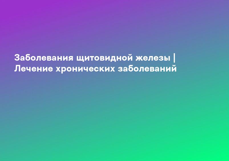 Заболевания щитовидной железы | Лечение хронических заболеваний
