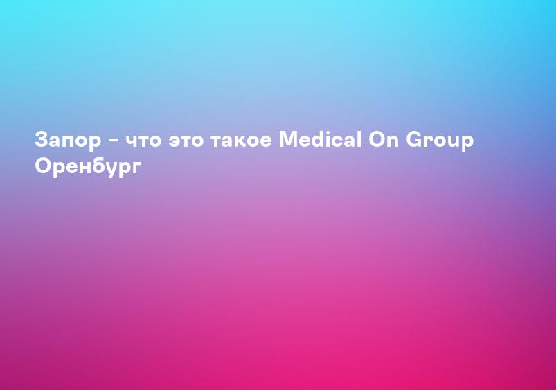 Запор – что это такое Medical On Group Оренбург