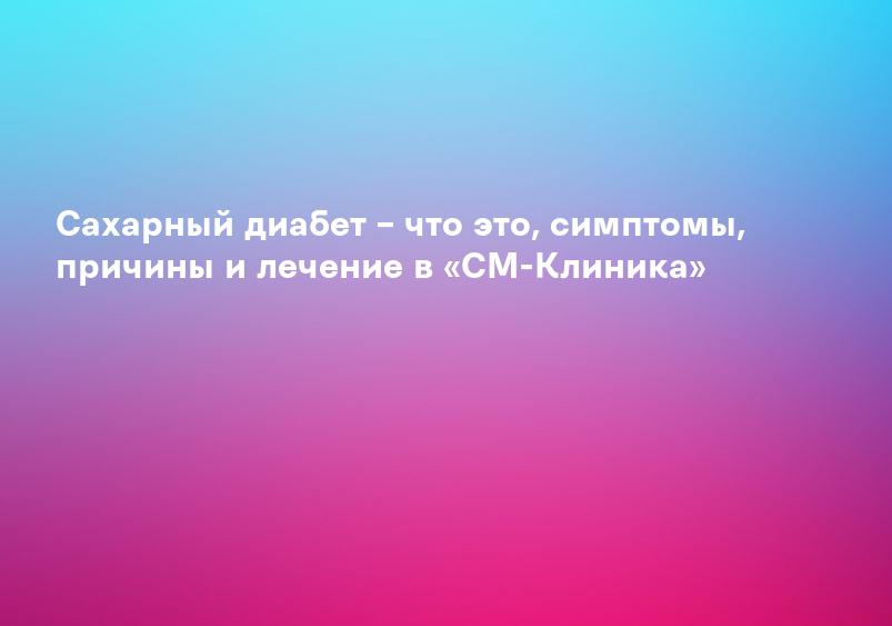 Сахарный диабет – что это, симптомы, причины и лечение в «СМ-Клиника»
