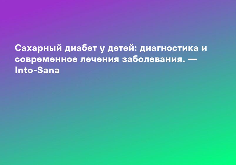 Сахарный диабет у детей: диагностика и современное лечения заболевания. — Into-Sana