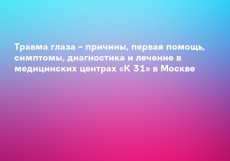Травма глаза – причины, первая помощь, симптомы, диагностика и лечение в медицинских центрах «К 31» в Москве