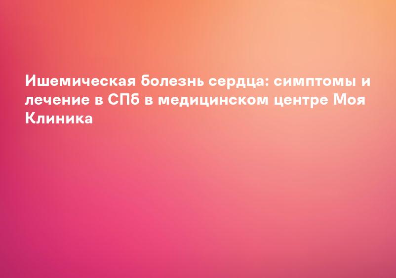 Ишемическая болезнь сердца: симптомы и лечение в СПб в медицинском центре Моя Клиника