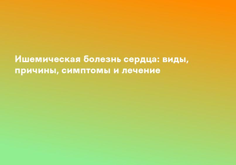 Ишемическая болезнь сердца: виды, причины, симптомы и лечение