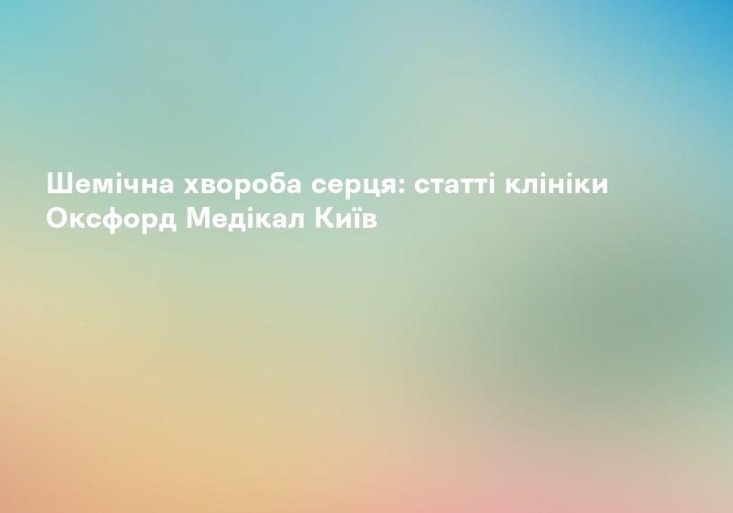 Шемічна хвороба серця: статті клініки Оксфорд Медікал Київ
