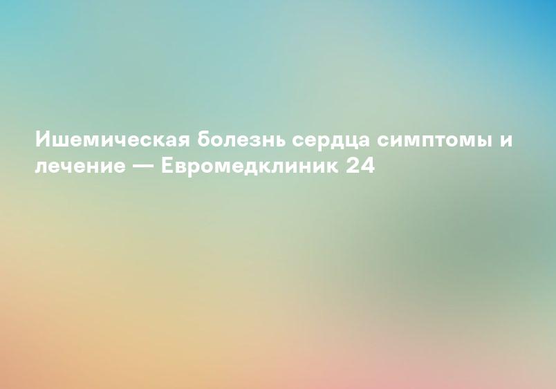 Ишемическая болезнь сердца симптомы и лечение — Евромедклиник 24