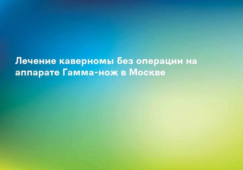 Лечение каверномы без операции на аппарате Гамма-нож в Москве
