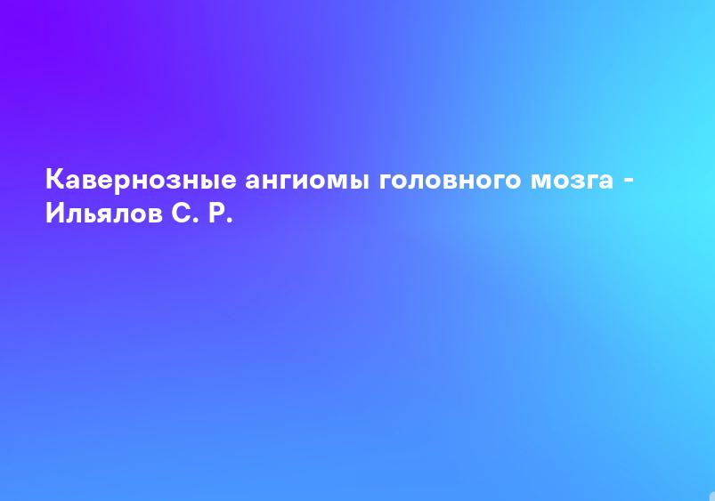 Кавернозные ангиомы головного мозга - Ильялов С. Р.