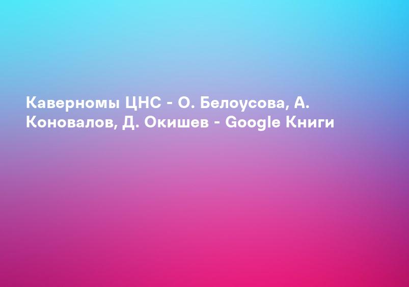 Каверномы ЦНС - О. Белоусова, А. Коновалов, Д. Окишев - Google Книги