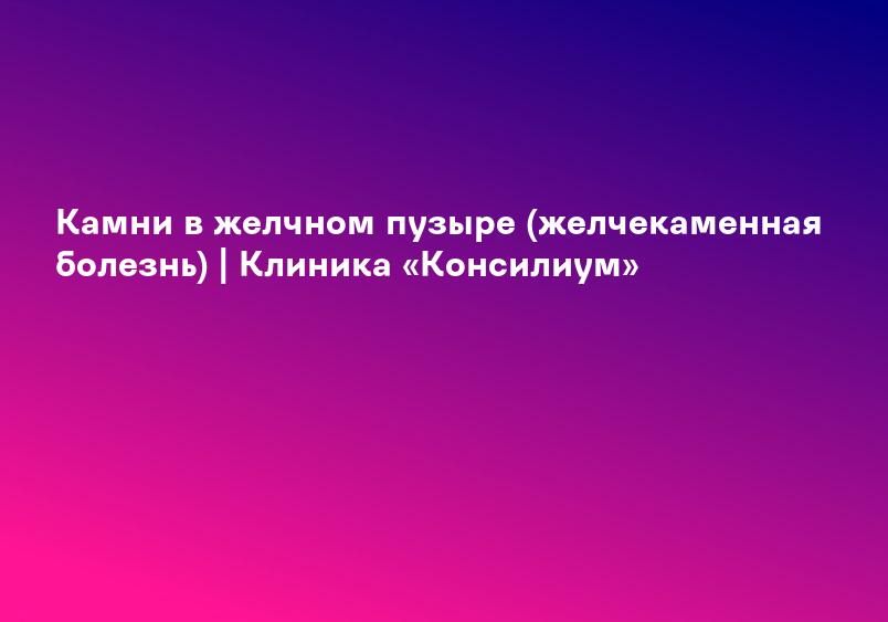 Камни в желчном пузыре (желчекаменная болезнь) | Клиника «Консилиум»