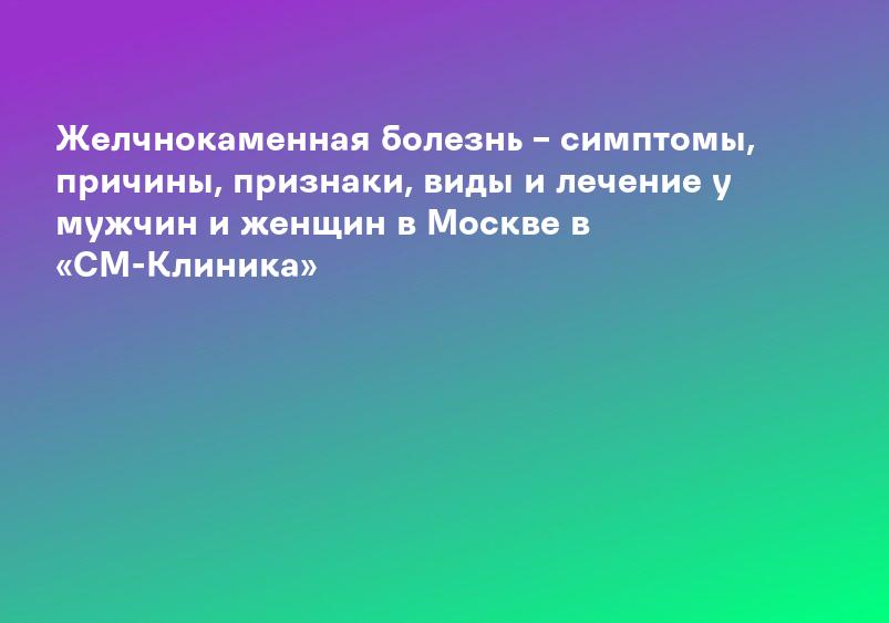 Желчнокаменная болезнь – симптомы, причины, признаки, виды и лечение у мужчин и женщин в Москве в «СМ-Клиника»
