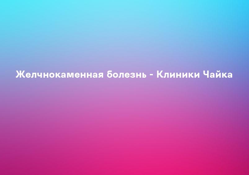 Желчнокаменная болезнь - Клиники Чайка
